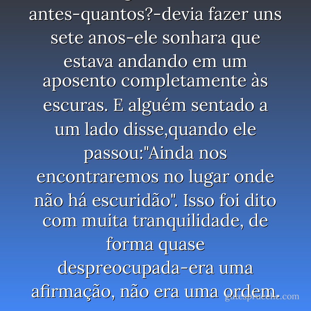 Alguns anos antes-quantos?-devia fazer uns sete anos-ele sonhara que estava andando em um aposento completamente às escuras. E alguém sentado a um lado disse,quando ele passou:"Ainda nos encontraremos no lugar onde não há escuridão". Isso foi dito com muita tranquilidade, de forma quase despreocupada-era uma afirmação, não era uma ordem. - George Orwell