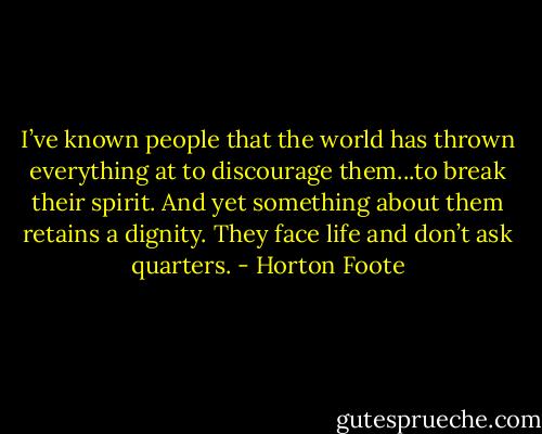 I’ve known people that the world has thrown everything at to discourage them...to break their spirit. And yet something about them retains a dignity. They face life and don’t ask quarters. - Horton Foote