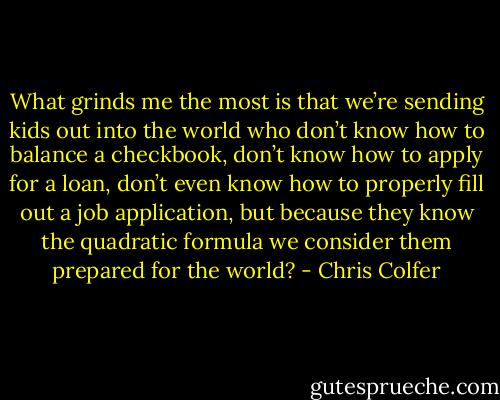 What grinds me the most is that we’re sending kids out into the world who don’t know how to balance a checkbook, don’t know how to apply for a loan, don’t even know how to properly fill out a job application, but because they know the quadratic formula we consider them prepared for the world? - Chris Colfer
