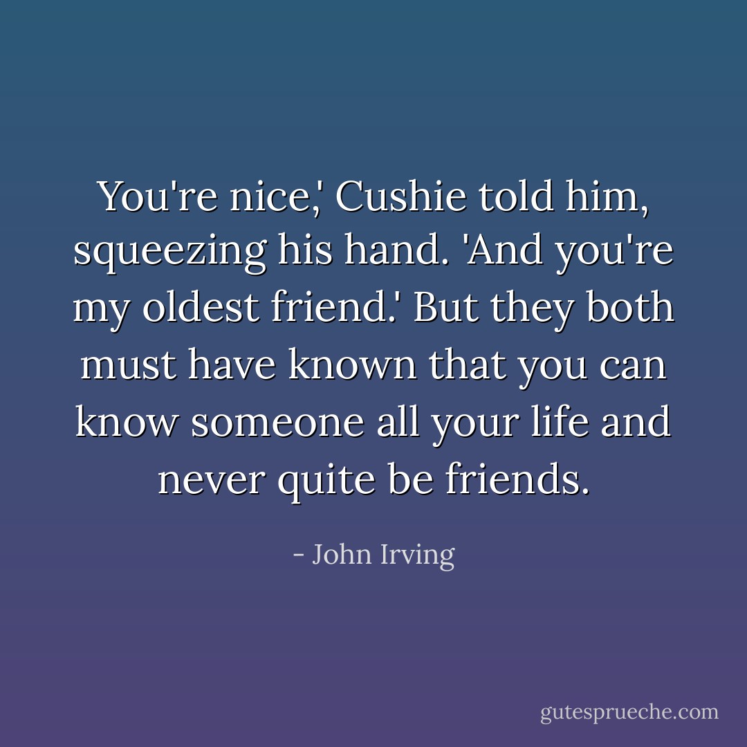 You're nice,' Cushie told him, squeezing his hand. 'And you're my oldest friend.' But they both must have known that you can know someone all your life and never quite be friends. - John Irving