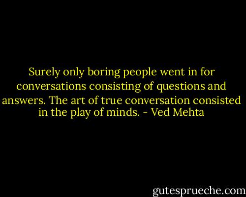 Surely only boring people went in for conversations consisting of questions and answers. The art of true conversation consisted in the play of minds. - Ved Mehta