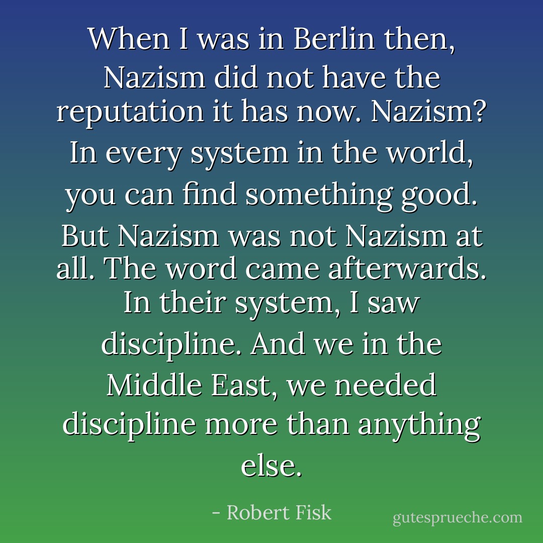When I was in Berlin then, Nazism did not have the reputation it has now. Nazism? In every system in the world, you can find something good. But Nazism was not Nazism at all. The word came afterwards. In their system, I saw discipline. And we in the Middle East, we needed discipline more than anything else. - Robert Fisk