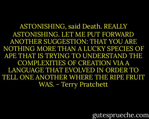ASTONISHING, said Death. REALLY ASTONISHING. LET ME PUT FORWARD ANOTHER SUGGESTION: THAT YOU ARE NOTHING MORE THAN A LUCKY SPECIES OF APE THAT IS TRYING TO UNDERSTAND THE COMPLEXITIES OF CREATION VIA A LANGUAGE THAT EVOLVED IN ORDER TO TELL ONE ANOTHER WHERE THE RIPE FRUIT WAS. - Terry Pratchett
