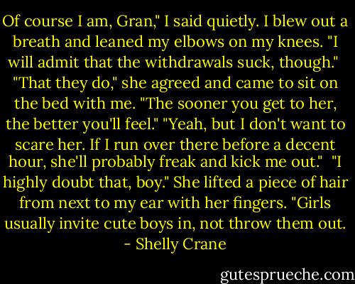 Of course I am, Gran," I said quietly. I blew out a breath and leaned my elbows on my knees. "I will admit that the withdrawals suck, though."<br /><br />"That they do," she agreed and came to sit on the bed with me. "The sooner you get to her, the better you'll feel."<br />"Yeah, but I don't want to scare her. If I run over there before a decent hour, she'll probably freak and kick me out."<br /><br />"I highly doubt that, boy." She lifted a piece of hair from next to my ear with her fingers. "Girls usually invite cute boys in, not throw them out. - Shelly Crane
