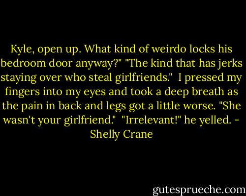Kyle, open up. What kind of weirdo locks his bedroom door anyway?"<br />"The kind that has jerks staying over who steal girlfriends."<br /><br />I pressed my fingers into my eyes and took a deep breath as the pain in back and legs got a little worse. "She wasn't your girlfriend."<br /><br />"Irrelevant!" he yelled. - Shelly Crane