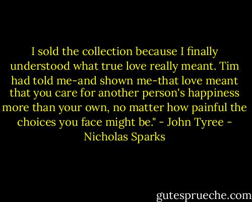 I sold the collection because I finally understood what true love really meant. Tim had told me-and shown me-that love meant that you care for another person's happiness more than your own, no matter how painful the choices you face might be." - John Tyree - Nicholas Sparks