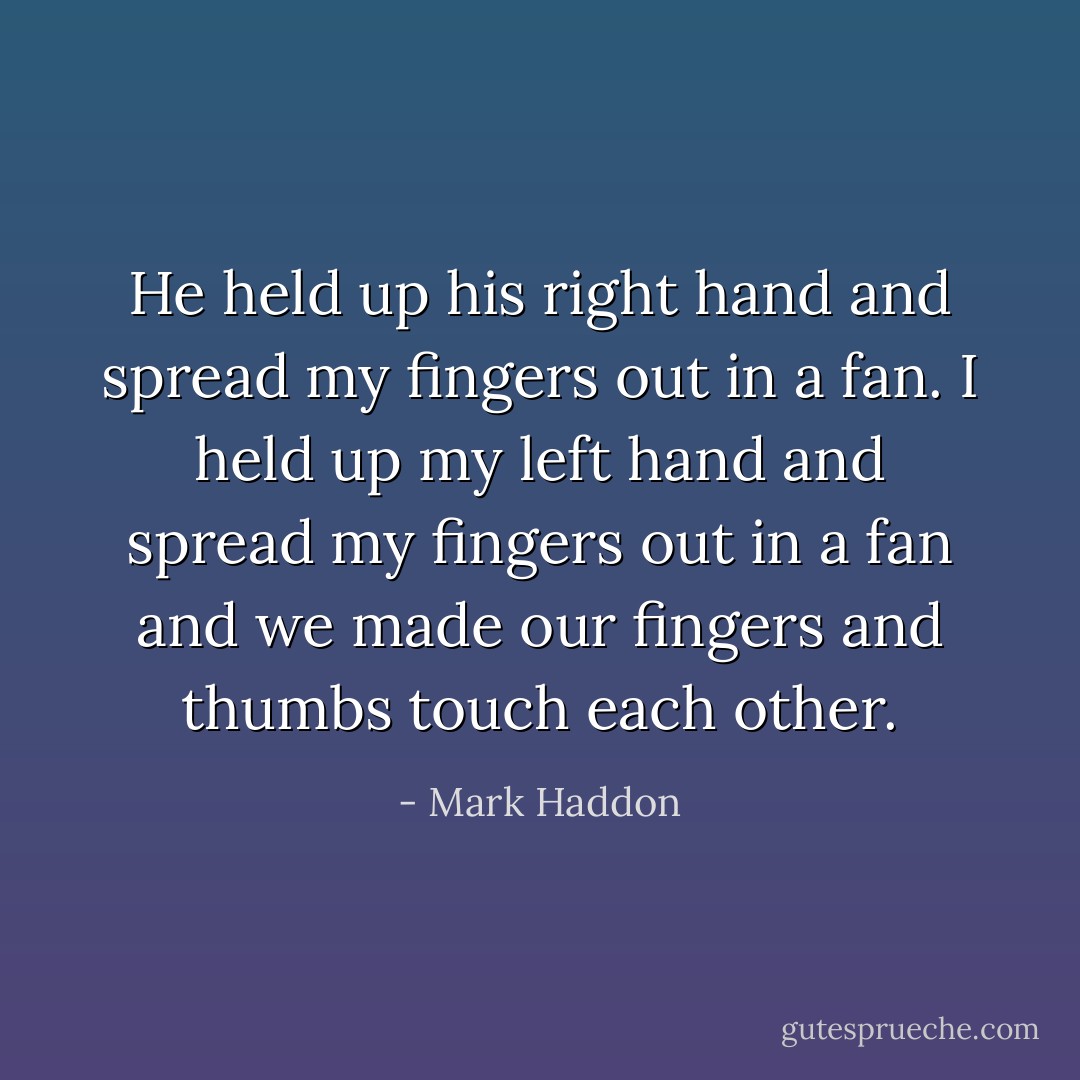 He held up his right hand and spread my fingers out in a fan. I held up my left hand and spread my fingers out in a fan and we made our fingers and thumbs touch each other. - Mark Haddon