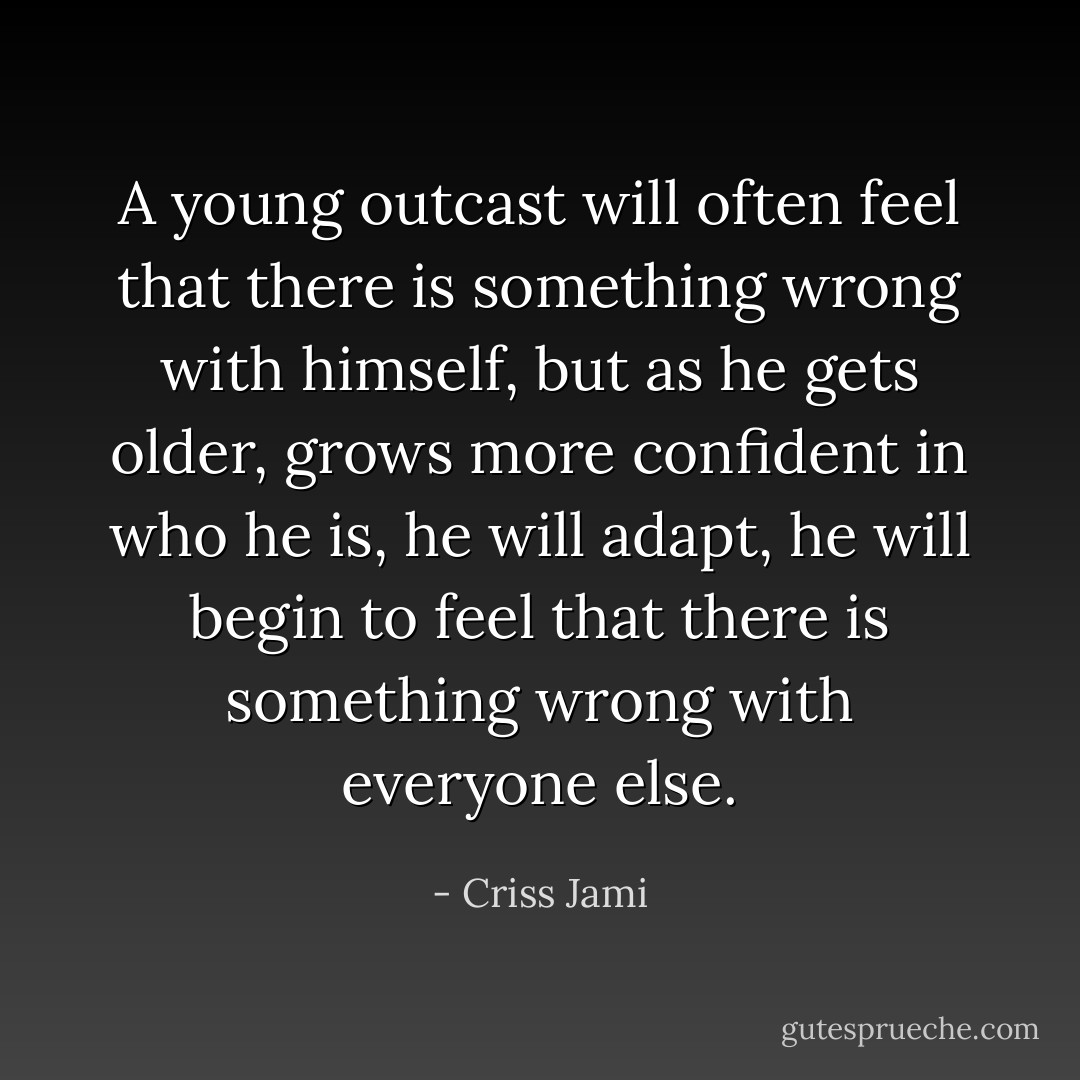 A young outcast will often feel that there is something wrong with himself, but as he gets older, grows more confident in who he is, he will adapt, he will begin to feel that there is something wrong with everyone else. - Criss Jami