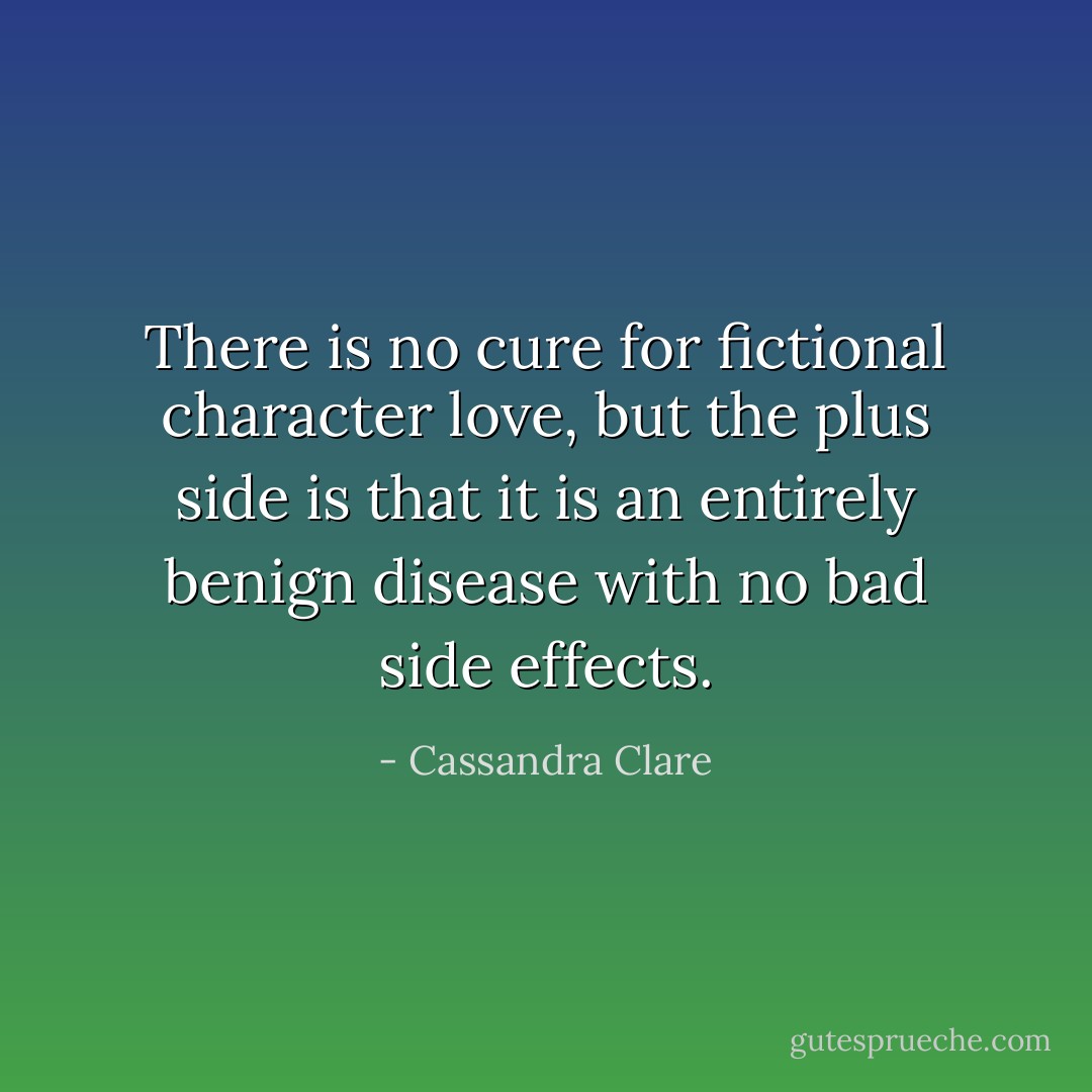 There is no cure for fictional character love, but the plus side is that it is an entirely benign disease with no bad side effects. - Cassandra Clare