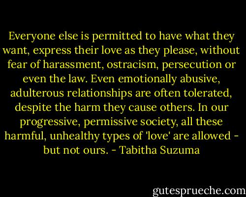 Everyone else is permitted to have what they want, express their love as they please, without fear of harassment, ostracism, persecution or even the law. Even emotionally abusive, adulterous relationships are often tolerated, despite the harm they cause others. In our progressive, permissive society, all these harmful, unhealthy types of 'love' are allowed - but not ours. - Tabitha Suzuma