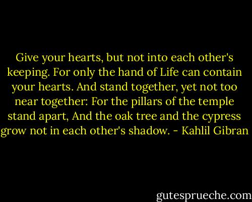 Give your hearts, but not into each other's keeping. For only the hand of Life can contain your hearts. And stand together, yet not too near together: For the pillars of the temple stand apart, And the oak tree and the cypress grow not in each other's shadow. - Kahlil Gibran