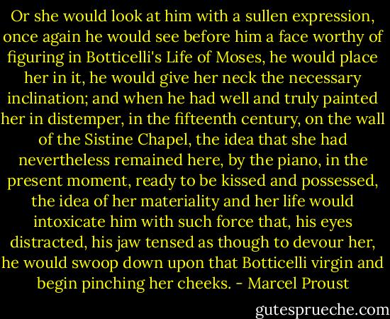 Or she would look at him with a sullen expression, once again he would see before him a face worthy of figuring in Botticelli's Life of Moses, he would place her in it, he would give her neck the necessary inclination; and when he had well and truly painted her in distemper, in the fifteenth century, on the wall of the Sistine Chapel, the idea that she had nevertheless remained here, by the piano, in the present moment, ready to be kissed and possessed, the idea of her materiality and her life would intoxicate him with such force that, his eyes distracted, his jaw tensed as though to devour her, he would swoop down upon that Botticelli virgin and begin pinching her cheeks. - Marcel Proust