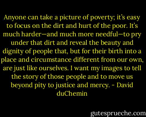 Anyone can take a picture of poverty; it’s easy to focus on the dirt and hurt of the poor. It’s much harder—and much more needful—to pry under that dirt and reveal the beauty and dignity of people that, but for their birth into a place and circumstance different from our own, are just like ourselves. I want my images to tell the story of those people and to move us beyond pity to justice and mercy. - David duChemin