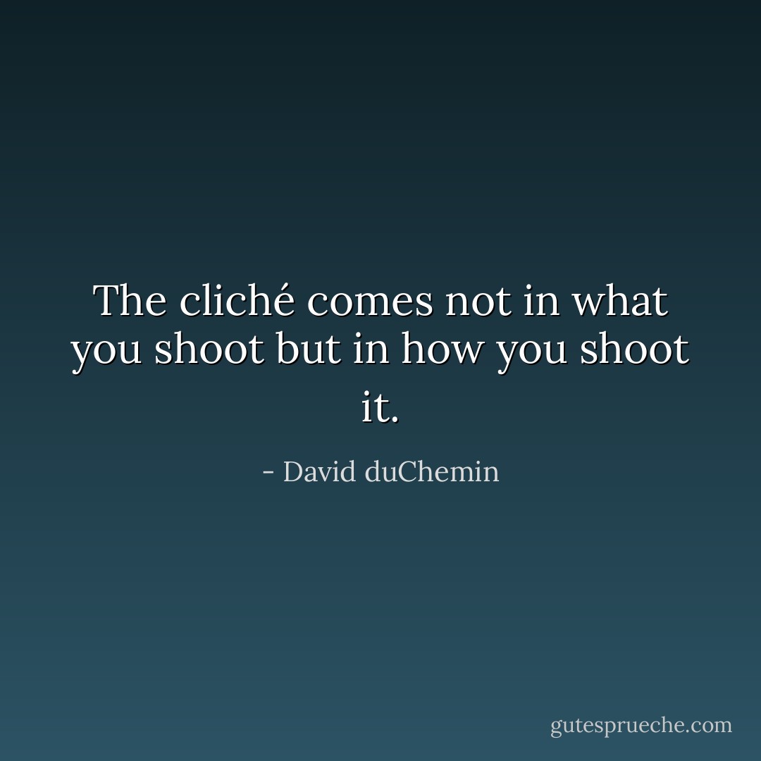 The cliché comes not in what you shoot but in how you shoot it. - David duChemin