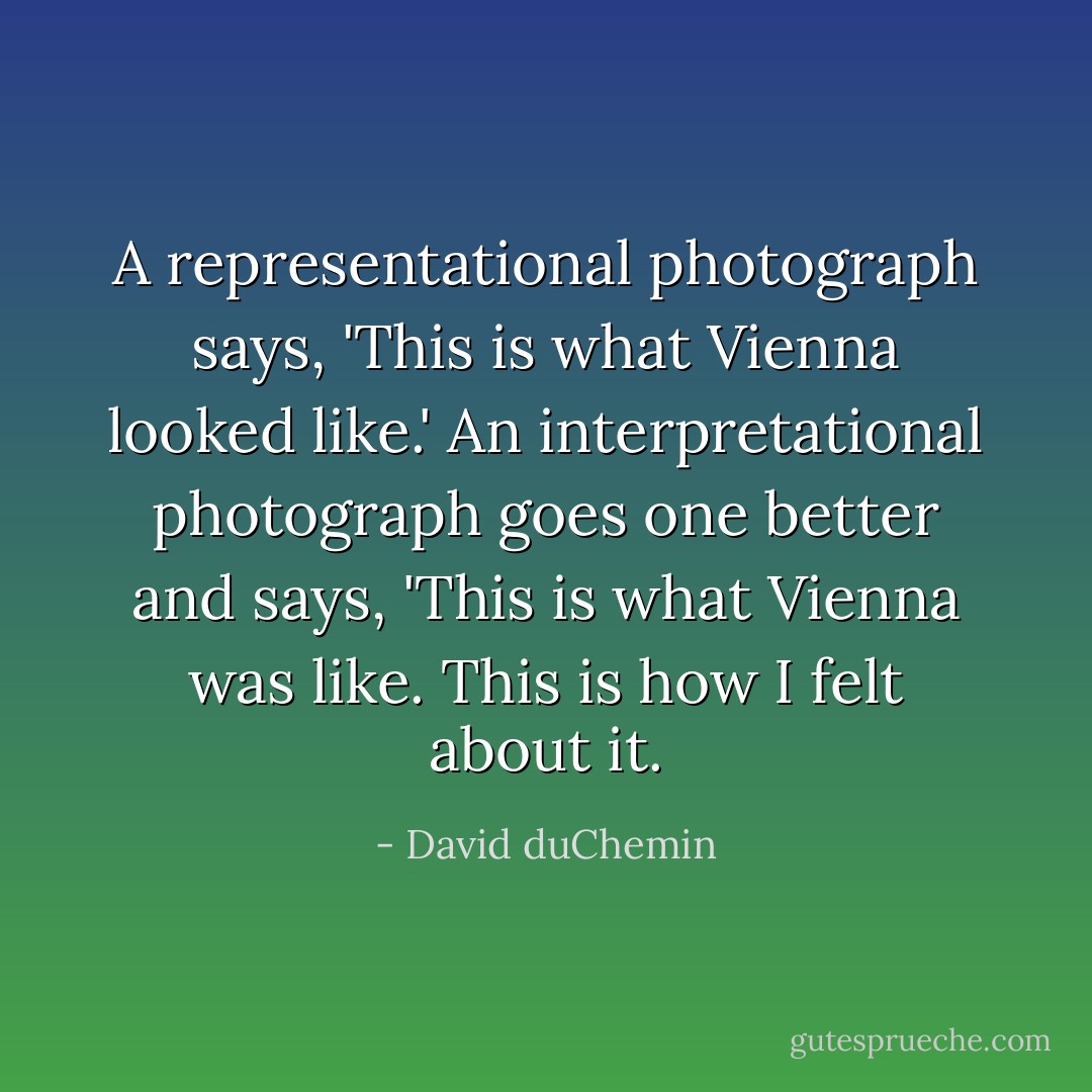 A representational photograph says, 'This is what Vienna looked like.' An interpretational photograph goes one better and says, 'This is what Vienna was like. This is how I felt about it. - David duChemin