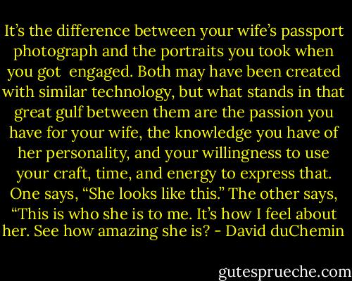It’s the difference between your wife’s passport photograph and the portraits you took when you got<br /><br />engaged. Both may have been created with similar technology, but what stands in that great gulf between them are the passion you have for your wife, the knowledge you have of her personality, and your willingness to use your craft, time, and energy to express that. One says, “She looks like this.” The other says, “This is who she is to me. It’s how I feel about her. See how amazing she is? - David duChemin