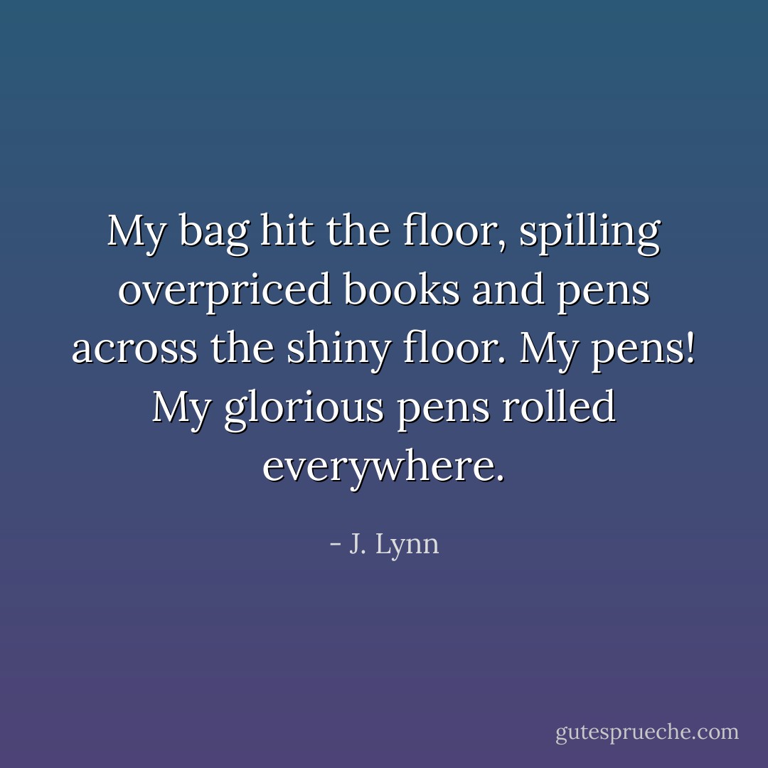 My bag hit the floor, spilling overpriced books and pens across the shiny floor. My pens! My glorious pens rolled everywhere. - J. Lynn