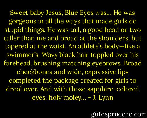 Sweet baby Jesus, Blue Eyes was…<br />He was gorgeous in all the ways that made girls do stupid things. He was tall, a good head or two taller than me and broad at the shoulders, but tapered at the waist. An athlete’s body—like a swimmer’s. Wavy black hair toppled over his forehead, brushing matching eyebrows. Broad cheekbones and wide, expressive lips completed the package created for girls to drool over. And with those sapphire-colored eyes, holy moley… - J. Lynn