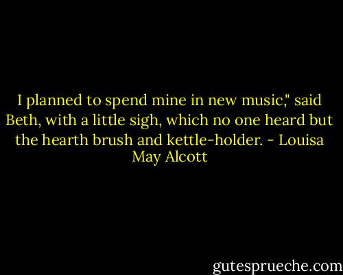 I planned to spend mine in new music," said Beth, with a little sigh, which no one heard but the hearth brush and kettle-holder. - Louisa May Alcott