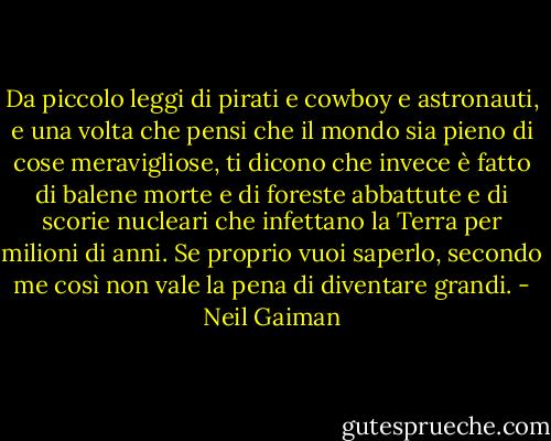 Da piccolo leggi di pirati e cowboy e astronauti, e una volta che pensi che il mondo sia pieno di cose meravigliose, ti dicono che invece è fatto di balene morte e di foreste abbattute e di scorie nucleari che infettano la Terra per milioni di anni. Se proprio vuoi saperlo, secondo me così non vale la pena di diventare grandi. - Neil Gaiman