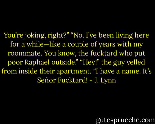 You’re joking, right?”<br />“No. I’ve been living here for a while—like a couple of years with my roommate. You know, the fucktard who put poor Raphael outside.”<br />“Hey!” the guy yelled from inside their apartment. “I have a name. It’s Señor Fucktard! - J. Lynn