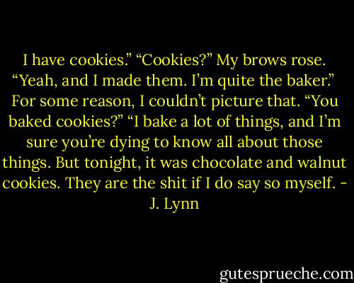 I have cookies.”<br />“Cookies?” My brows rose.<br />“Yeah, and I made them. I’m quite the baker.”<br /> For some reason, I couldn’t picture that. “You baked cookies?”<br />“I bake a lot of things, and I’m sure you’re dying to know all about those things. But tonight, it was chocolate and walnut cookies. They are the shit if I do say so myself. - J. Lynn