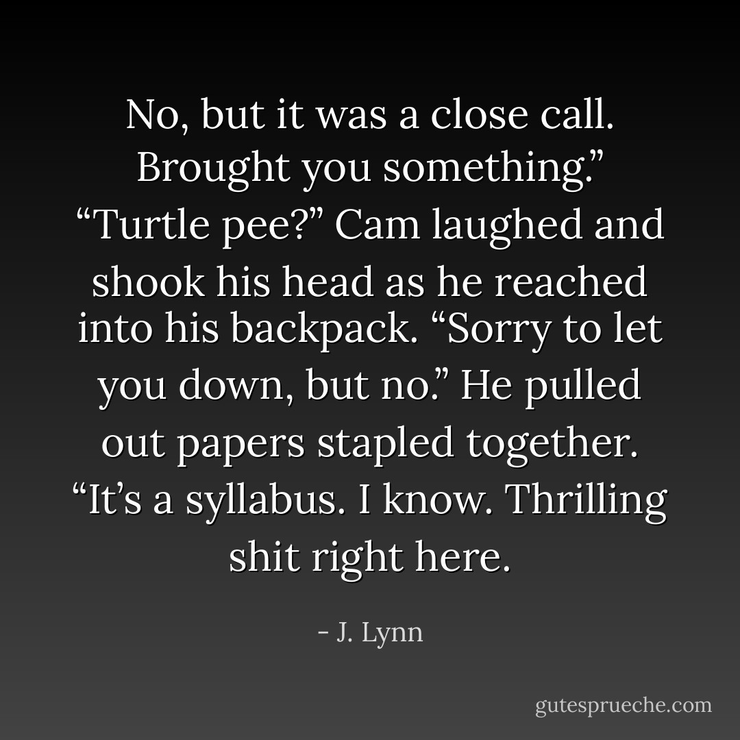 No, but it was a close call. Brought you something.”<br />“Turtle pee?”<br />Cam laughed and shook his head as he reached into his backpack. “Sorry to let you down, but no.” He pulled out papers stapled together. “It’s a syllabus. I know. Thrilling shit right here. - J. Lynn