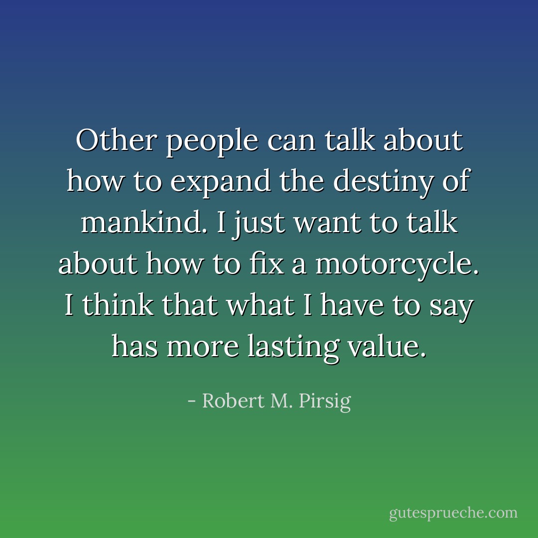 Other people can talk about how to expand the destiny of mankind. I just want to talk about how to fix a motorcycle. I think that what I have to say has more lasting value. - Robert M. Pirsig