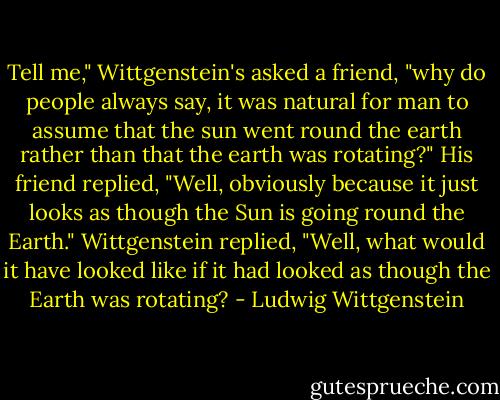 Tell me," Wittgenstein's asked a friend, "why do people always say, it was natural for man to assume that the sun went round the earth rather than that the earth was rotating?" His friend replied, "Well, obviously because it just looks as though the Sun is going round the Earth." Wittgenstein replied, "Well, what would it have looked like if it had looked as though the Earth was rotating? - Ludwig Wittgenstein