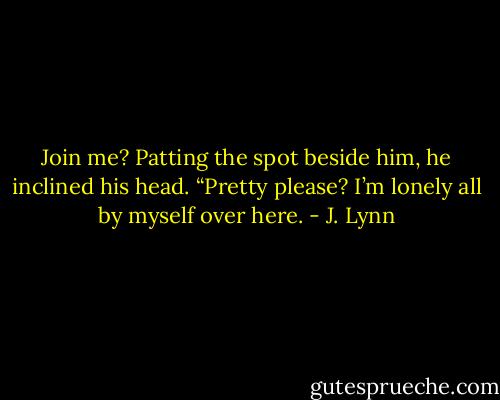 Join me? Patting the spot beside him, he inclined his head. “Pretty please? I’m lonely all by myself over here. - J. Lynn