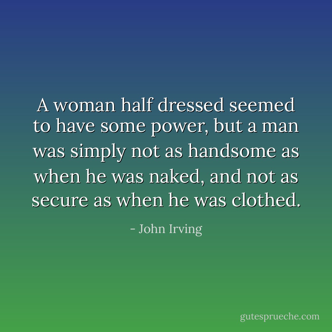 A woman half dressed seemed to have some power, but a man was simply not as handsome as when he was naked, and not as secure as when he was clothed. - John Irving