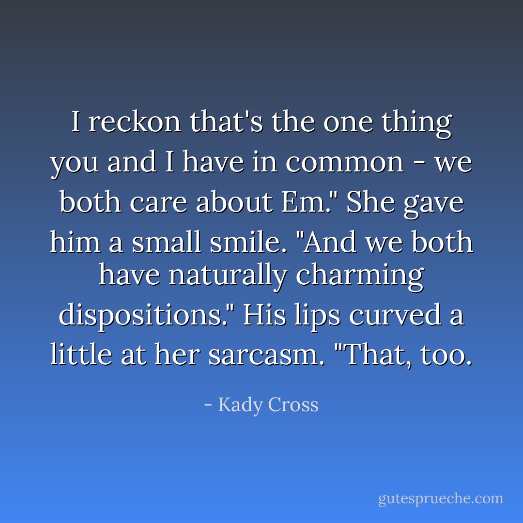 I reckon that's the one thing you and I have in common - we both care about Em."<br />She gave him a small smile. "And we both have naturally charming dispositions."<br />His lips curved a little at her sarcasm. "That, too. - Kady Cross