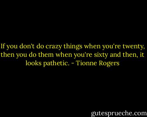 If you don't do crazy things when you're twenty, then you do them when you're sixty and then, it looks pathetic. - Tionne Rogers