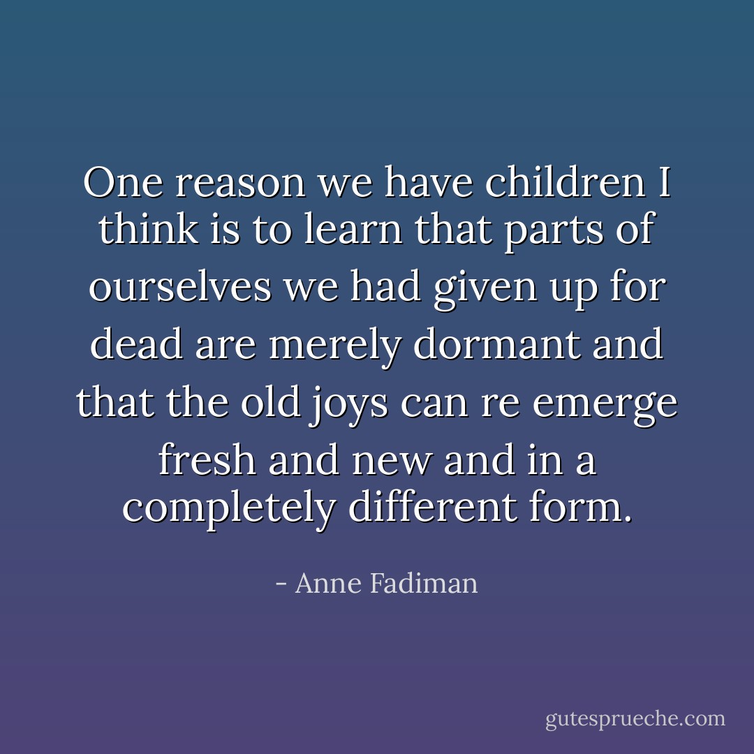One reason we have children I think is to learn that parts of ourselves we had given up for dead are merely dormant and that the old joys can re emerge fresh and new and in a completely different form. - Anne Fadiman