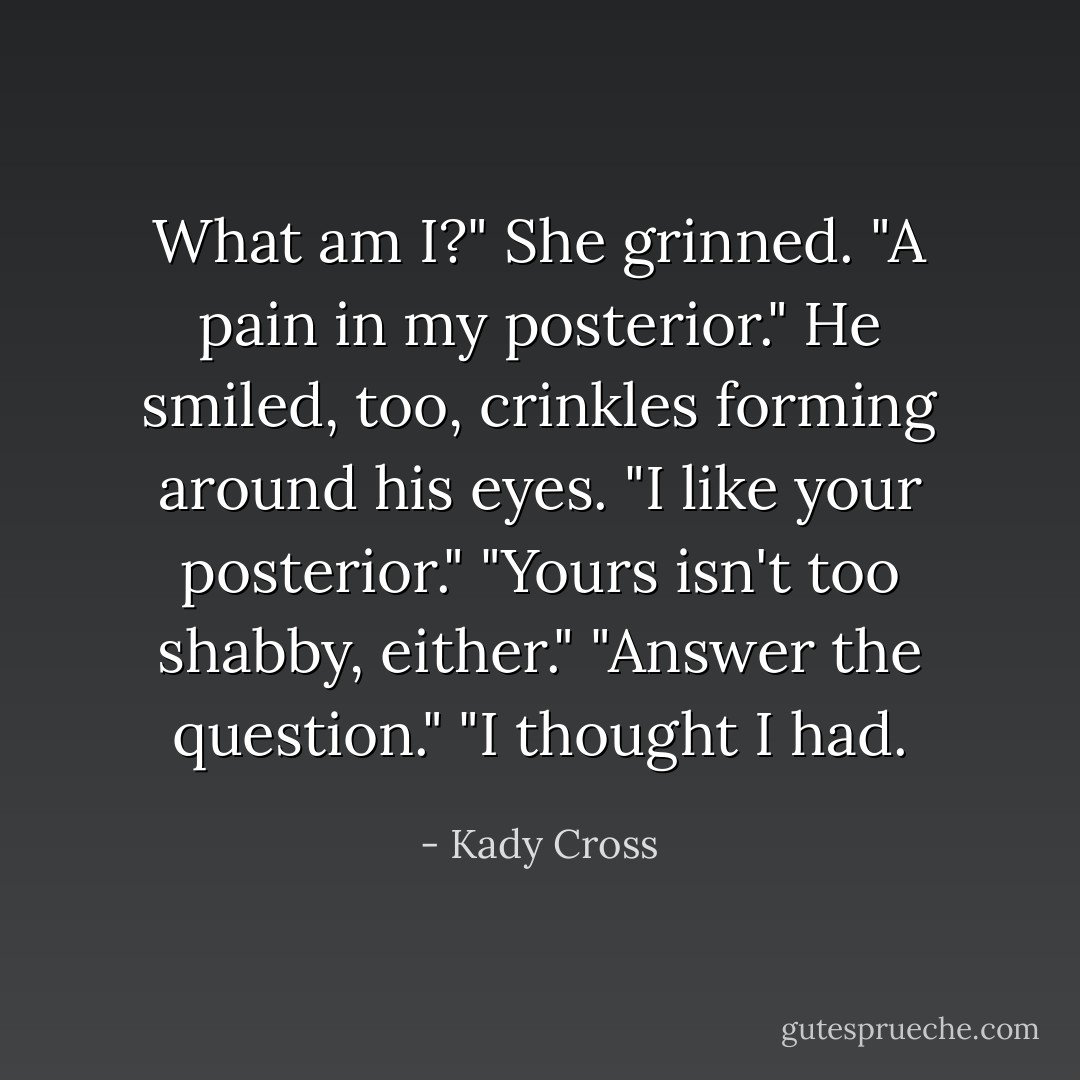 What am I?"<br />She grinned. "A pain in my posterior."<br />He smiled, too, crinkles forming around his eyes. "I like your posterior."<br />"Yours isn't too shabby, either."<br />"Answer the question."<br />"I thought I had. - Kady Cross