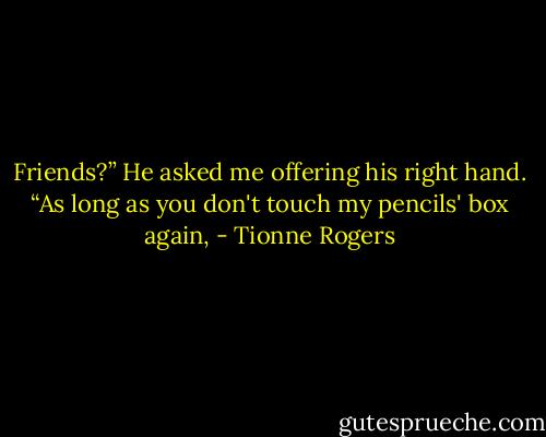 Friends?” He asked me offering his right hand.<br />“As long as you don't touch my pencils' box again, - Tionne Rogers