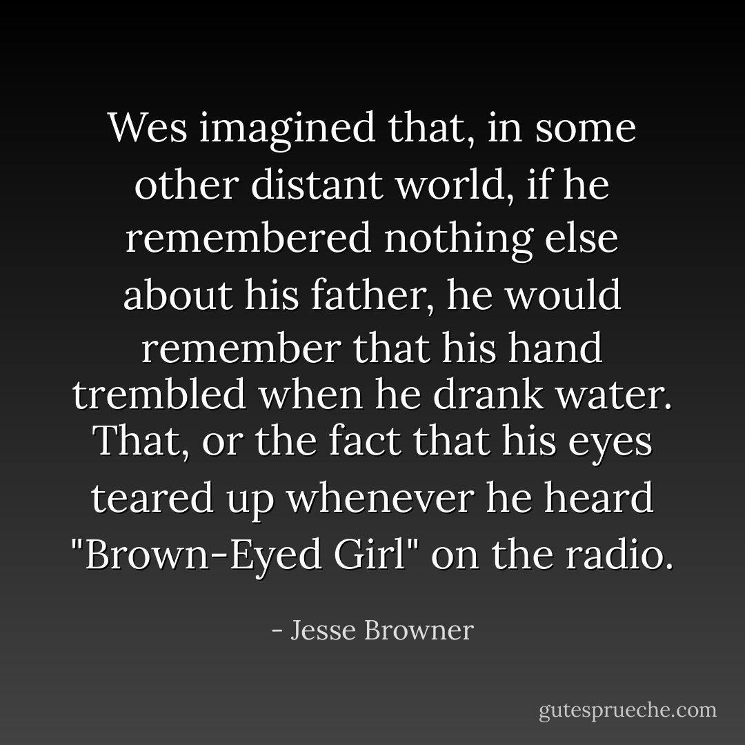 Wes imagined that, in some other distant world, if he remembered nothing else about his father, he would remember that his hand trembled when he drank water. That, or the fact that his eyes teared up whenever he heard "Brown-Eyed Girl" on the radio. - Jesse Browner