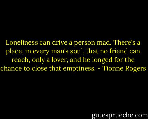 Loneliness can drive a person mad. There's a place, in every man's soul, that no friend can reach, only a lover, and he longed for the chance to close that emptiness. - Tionne Rogers