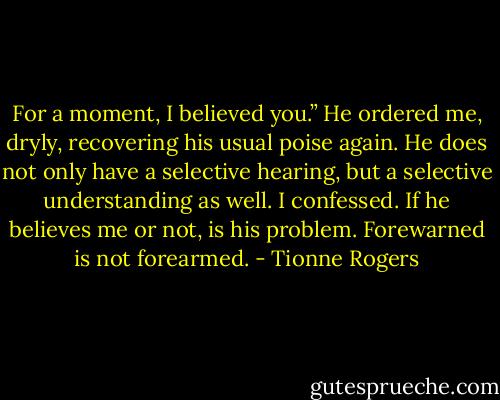 For a moment, I believed you.” He ordered me, dryly, recovering his usual poise again.<br />He does not only have a selective hearing, but a selective understanding as well. I confessed. If he believes me or not, is his problem. Forewarned is not forearmed. - Tionne Rogers