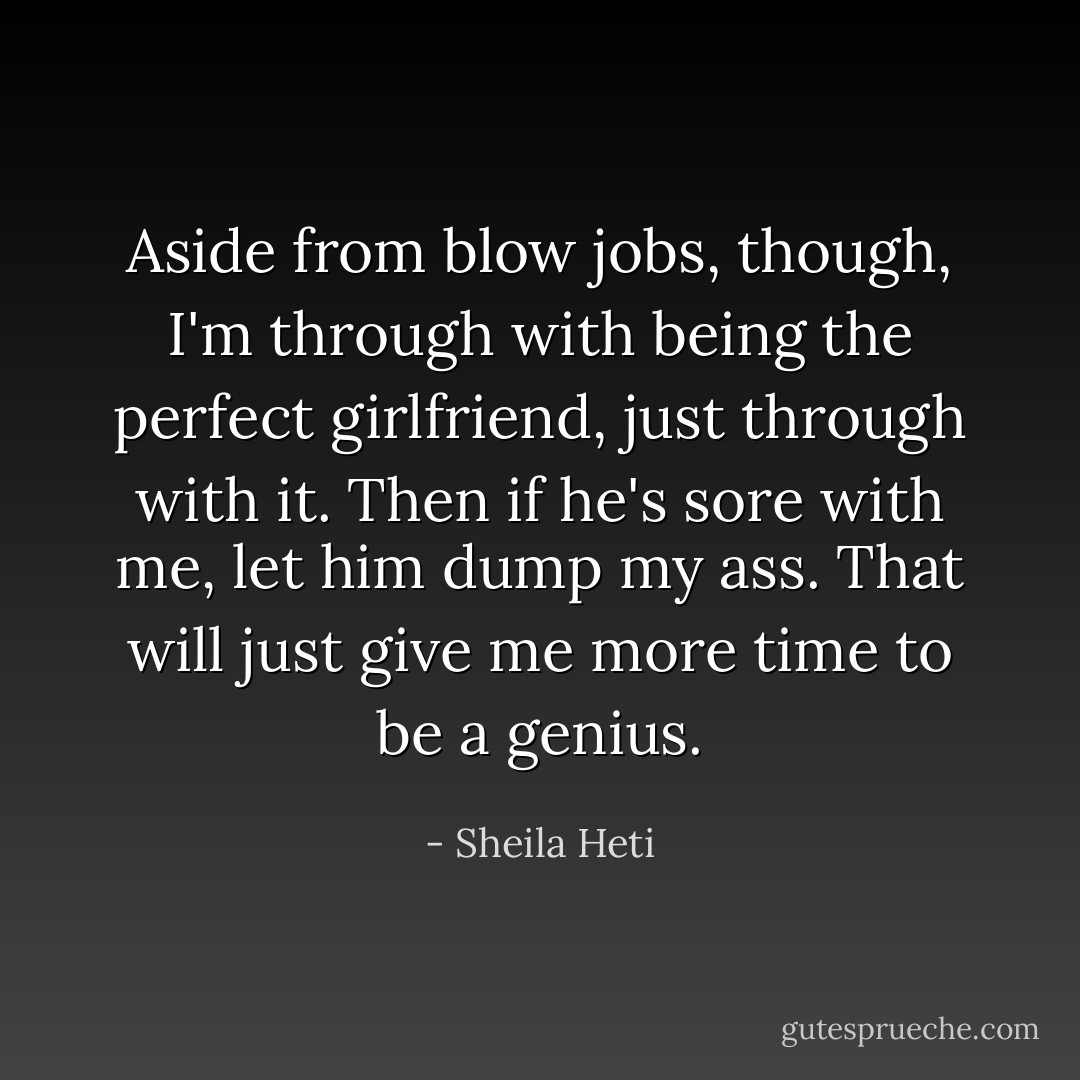 Aside from blow jobs, though, I'm through with being the perfect girlfriend, just through with it. Then if he's sore with me, let him dump my ass. That will just give me more time to be a genius. - Sheila Heti