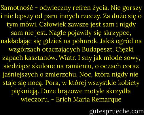 Samotność - odwieczny refren życia. Nie gorszy i nie lepszy od paru innych rzeczy. Za dużo się o tym mówi. Człowiek zawsze jest sam i nigdy sam nie jest. Nagle pojawiły się skrzypce, nakładając się gdzieś na półmrok. Jakiś ogród na wzgórzach otaczających Budapeszt. Ciężki zapach kasztanów. Wiatr. I sny jak młode sowy, siedziące skulone na ramieniu, o oczach coraz jaśniejszych o zmierzchu. Noc, która nigdy nie staje się nocą. Pora, w której wszystkie kobiety pięknieją. Duże brązowe motyle skrzydła wieczoru. - Erich Maria Remarque