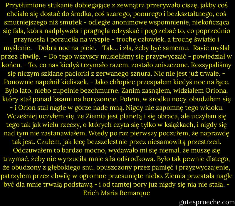 Przytłumione stukanie dobiegające z zewnątrz przerywało ciszę, jakby coś chciało się dostać do środka, coś szarego, ponurego i bezkształtnego, coś smutniejszego niż smutek - odległe anonimowe wspomnienie, niekończąca się fala, która nadpływała i pragnęła odzyskać i pogrzebać to, co poprzednio przyniosła i porzuciła na wyspie - trochę człowiek, a trochę światło i myślenie.<br /><br />-Dobra noc na picie.<br /><br />-Tak... i zła, żeby być samemu.<br /><br />Ravic myślał przez chwilę.<br /><br />- Do tego wszyscy musieliśmy się przyzwyczaić - powiedział w końcu. - To, co nas kiedyś trzymało razem, zostało zniszczone. Rozsypaliśmy się niczym szklane paciorki z zerwanego sznura. Nic nie jest już trwałe. - Ponownie napełnił kieliszek. - Jako chłopiec przespałem kiedyś noc na łące. Było lato, niebo zupełnie bezchmurne. Zanim zasnąłem, widziałem Oriona, który stał ponad lasami na horyzoncie. Potem, w środku nocy, obudziłem się - i Orion stał nagle w górze nade mną. Nigdy nie zapomnę tego widoku. Wcześniej uczyłem się, że Ziemia jest planetą i się obraca, ale uczyłem się tego tak jak wielu rzeczy, o których czyta się tylko w książkach, i nigdy się nad tym nie zastanawiałem. Wtedy po raz pierwszy poczułem, że naprawdę tak jest. Czułem, jak lecę bezszelestnie przez niesamowitą przestrzeń. Odczuwałem to bardzo mocno, wydawało mi się niemal, że muszę się trzymać, żeby nie wyrzuciła mnie siła odśrodkowa. Było tak pewnie dlatego, że obudzony z głębokiego snu, opuszczony przez pamięć i przyzwyczajenie, patrzyłem przez chwilę w ogromne przesunięte niebo. Ziemia przestała nagle być dla mnie trwałą podstawą - i od tamtej pory już nigdy się nią nie stała. - Erich Maria Remarque