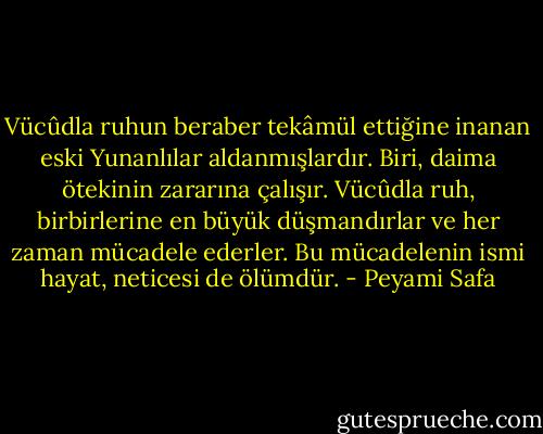 Vücûdla ruhun beraber tekâmül ettiğine inanan eski Yunanlılar aldanmışlardır. Biri, daima ötekinin zararına çalışır. Vücûdla ruh, birbirlerine en büyük düşmandırlar ve her zaman mücadele ederler. Bu mücadelenin ismi hayat, neticesi de ölümdür. - Peyami Safa
