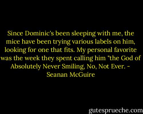 Since Dominic's been sleeping with me, the mice have been trying various labels on him, looking for one that fits. My personal favorite was the week they spent calling him "the God of Absolutely Never Smiling, No, Not Ever. - Seanan McGuire