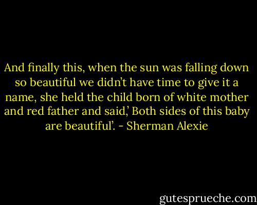 And finally this, when the sun was falling down so beautiful we didn’t have time to give it a name, she held the child born of white mother and red father and said,’ Both sides of this baby are beautiful’. - Sherman Alexie