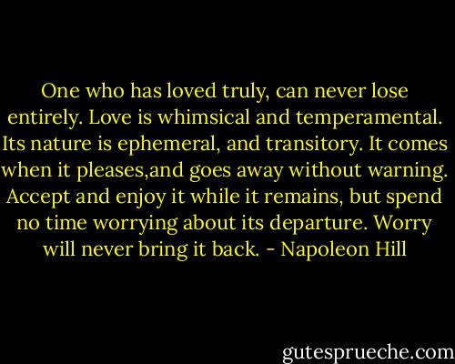 One who has loved truly, can never lose entirely. Love is whimsical and temperamental. Its nature is ephemeral, and transitory. It comes when it pleases,and goes away without warning. Accept and enjoy it while it remains, but spend no time worrying about its departure. Worry will never bring it back. - Napoleon Hill