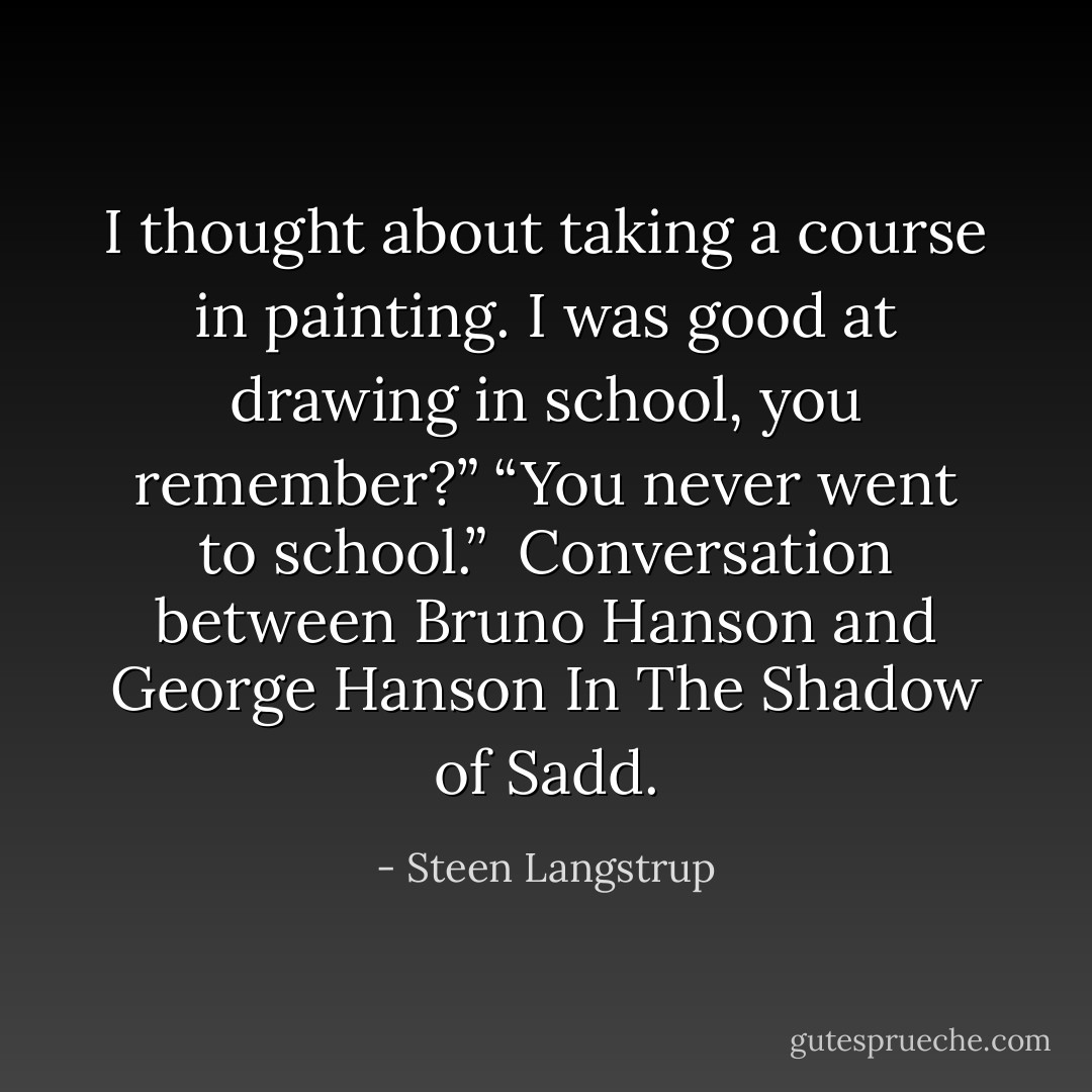 I thought about taking a course in painting. I was good at drawing in school, you remember?”<br />“You never went to school.”<br /><br />Conversation between Bruno Hanson and George Hanson<br />In The Shadow of Sadd. - Steen Langstrup