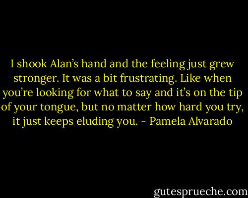 I shook Alan’s hand and the feeling just grew stronger. It was a bit frustrating. Like when you’re looking for what to say and it’s on the tip of your tongue, but no matter how hard you try, it just keeps eluding you. - Pamela Alvarado