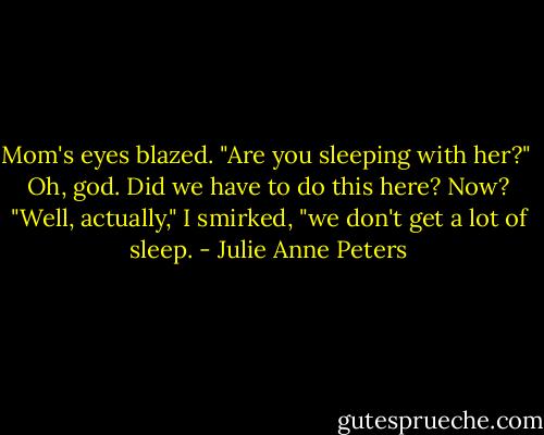 Mom's eyes blazed. "Are you sleeping with her?"<br /><br />Oh, god. Did we have to do this here? Now? "Well, actually," I smirked, "we don't get a lot of sleep. - Julie Anne Peters