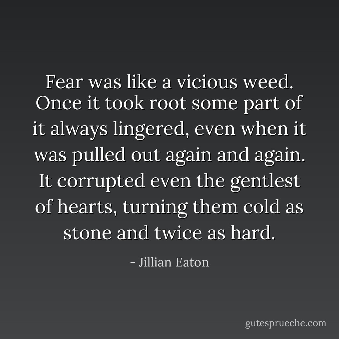 Fear was like a vicious weed. Once it took root some part of it always lingered, even when it was pulled out again and again. It corrupted even the gentlest of hearts, turning them cold as stone and twice as hard. - Jillian Eaton